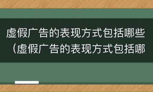虚假广告的表现方式包括哪些（虚假广告的表现方式包括哪些内容）