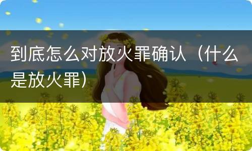 到底怎么对放火罪确认（什么是放火罪）