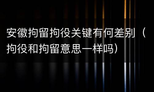 安徽拘留拘役关键有何差别（拘役和拘留意思一样吗）