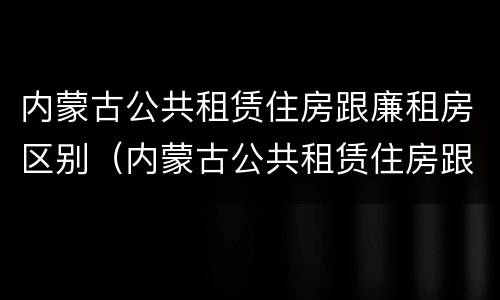 内蒙古公共租赁住房跟廉租房区别（内蒙古公共租赁住房跟廉租房区别大吗）