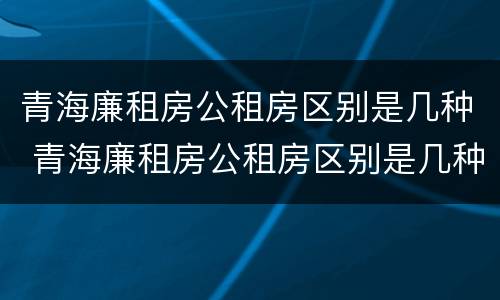 青海廉租房公租房区别是几种 青海廉租房公租房区别是几种房子