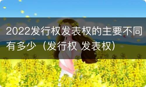 2022发行权发表权的主要不同有多少（发行权 发表权）