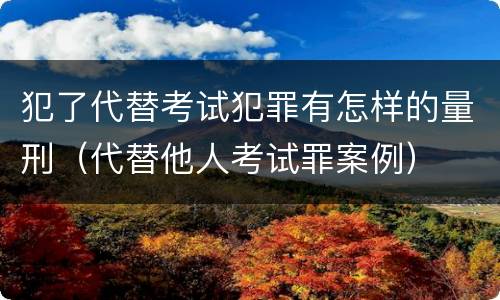 犯了代替考试犯罪有怎样的量刑（代替他人考试罪案例）