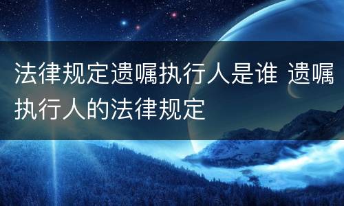 法律规定遗嘱执行人是谁 遗嘱执行人的法律规定