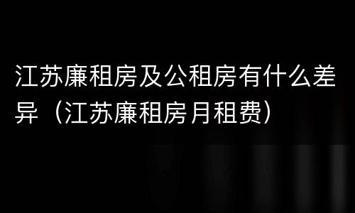 江苏廉租房及公租房有什么差异（江苏廉租房月租费）