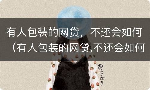 有人包装的网贷，不还会如何（有人包装的网贷,不还会如何起诉）