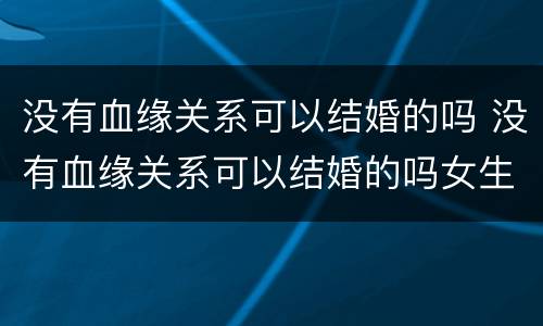没有血缘关系可以结婚的吗 没有血缘关系可以结婚的吗女生
