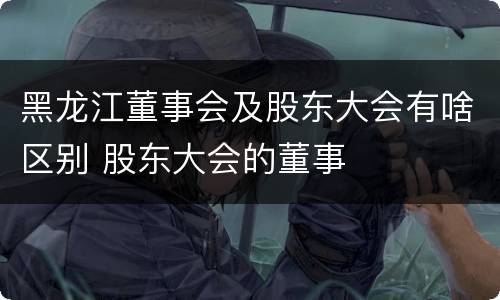 黑龙江董事会及股东大会有啥区别 股东大会的董事