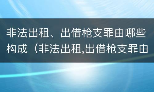非法出租、出借枪支罪由哪些构成（非法出租,出借枪支罪由哪些构成刑事）