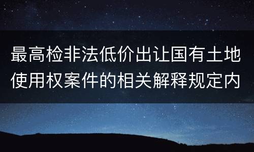 最高检非法低价出让国有土地使用权案件的相关解释规定内容是什么