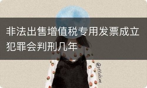 非法出售增值税专用发票成立犯罪会判刑几年