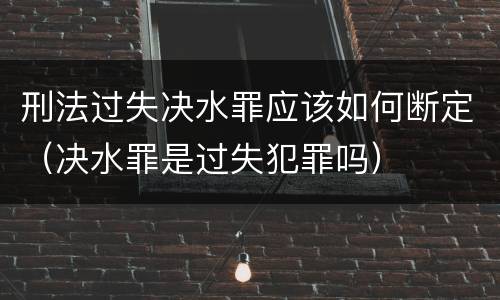 刑法过失决水罪应该如何断定（决水罪是过失犯罪吗）