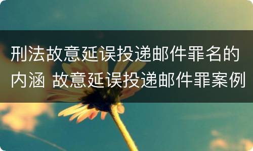 刑法故意延误投递邮件罪名的内涵 故意延误投递邮件罪案例