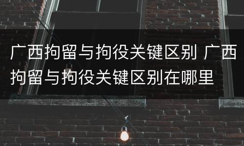 广西拘留与拘役关键区别 广西拘留与拘役关键区别在哪里