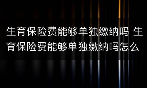 生育保险费能够单独缴纳吗 生育保险费能够单独缴纳吗怎么交