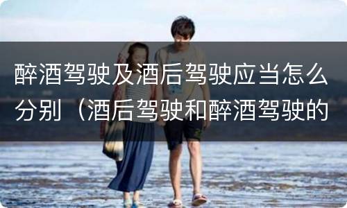 醉酒驾驶及酒后驾驶应当怎么分别（酒后驾驶和醉酒驾驶的划分）