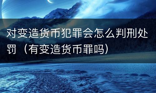 对变造货币犯罪会怎么判刑处罚（有变造货币罪吗）
