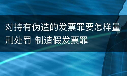 对持有伪造的发票罪要怎样量刑处罚 制造假发票罪
