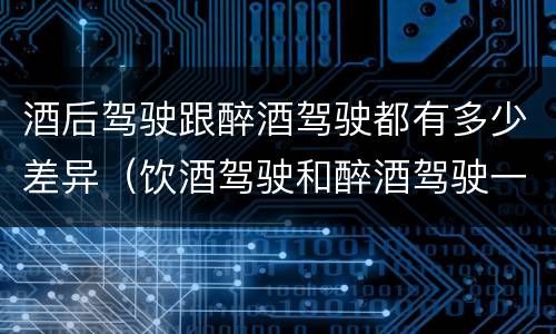酒后驾驶跟醉酒驾驶都有多少差异（饮酒驾驶和醉酒驾驶一样吗）