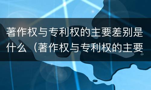 著作权与专利权的主要差别是什么（著作权与专利权的主要差别是什么意思）