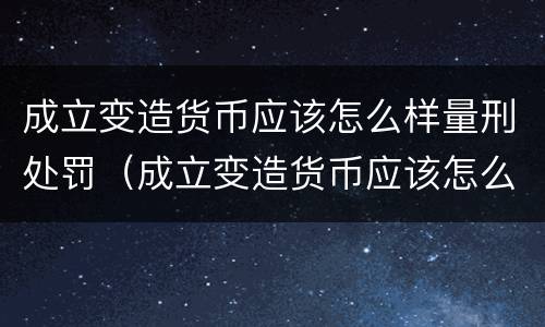 成立变造货币应该怎么样量刑处罚（成立变造货币应该怎么样量刑处罚案例）