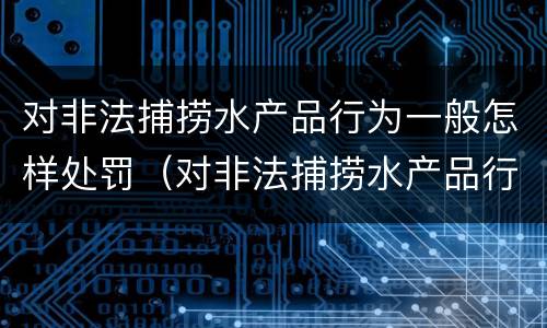 对非法捕捞水产品行为一般怎样处罚（对非法捕捞水产品行为一般怎样处罚的）