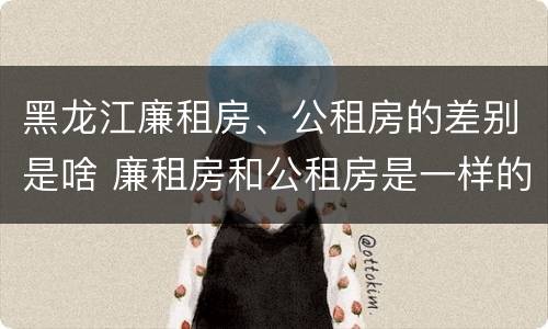 黑龙江廉租房、公租房的差别是啥 廉租房和公租房是一样的吗