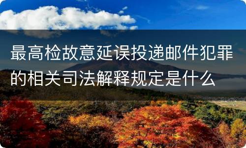 最高检故意延误投递邮件犯罪的相关司法解释规定是什么