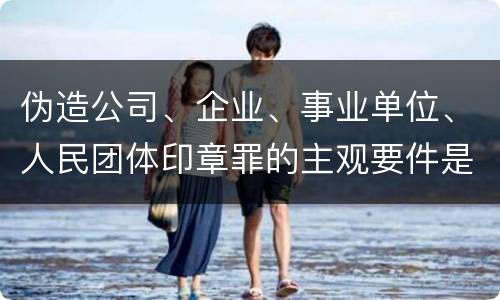 伪造公司、企业、事业单位、人民团体印章罪的主观要件是什么