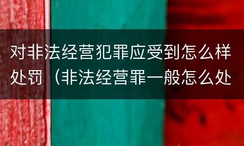 对非法经营犯罪应受到怎么样处罚（非法经营罪一般怎么处理）