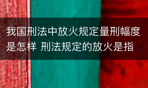 我国刑法中放火规定量刑幅度是怎样 刑法规定的放火是指