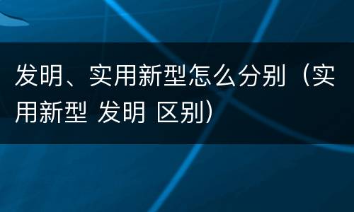 发明、实用新型怎么分别（实用新型 发明 区别）
