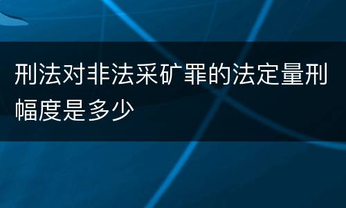 刑法对非法采矿罪的法定量刑幅度是多少