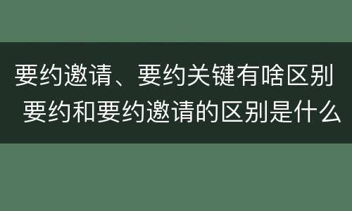 要约邀请、要约关键有啥区别 要约和要约邀请的区别是什么 ?