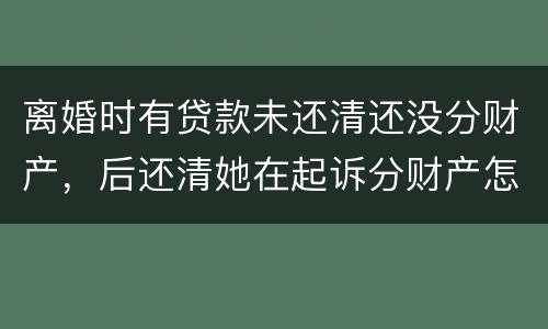 离婚时有贷款未还清还没分财产，后还清她在起诉分财产怎么弄