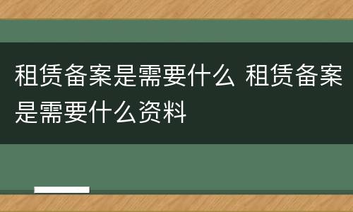 租赁备案是需要什么 租赁备案是需要什么资料