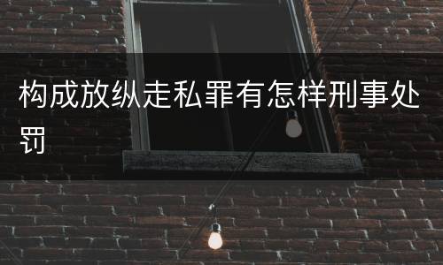 构成放纵走私罪有怎样刑事处罚