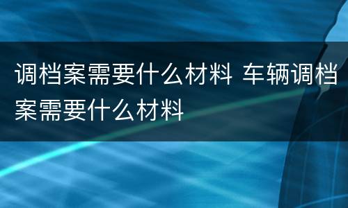调档案需要什么材料 车辆调档案需要什么材料