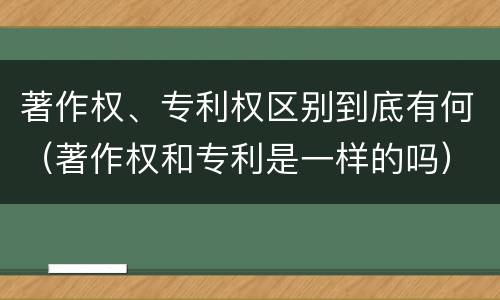 著作权、专利权区别到底有何（著作权和专利是一样的吗）