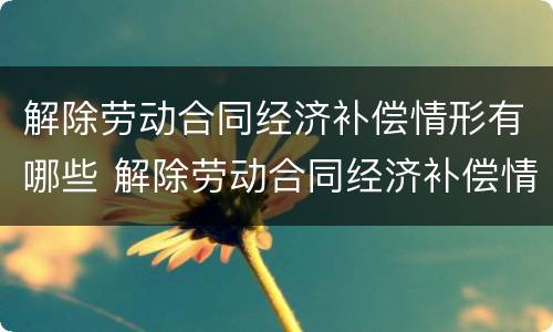 解除劳动合同经济补偿情形有哪些 解除劳动合同经济补偿情形有哪些种类