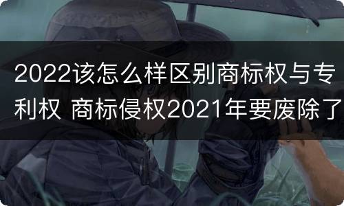 2022该怎么样区别商标权与专利权 商标侵权2021年要废除了吗