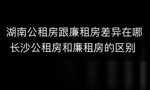 湖南公租房跟廉租房差异在哪 长沙公租房和廉租房的区别