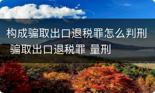 构成骗取出口退税罪怎么判刑 骗取出口退税罪 量刑