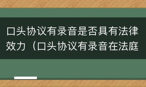 口头协议有录音是否具有法律效力（口头协议有录音在法庭上作为证据吗）
