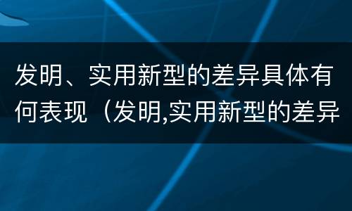 发明、实用新型的差异具体有何表现（发明,实用新型的差异具体有何表现和意义）