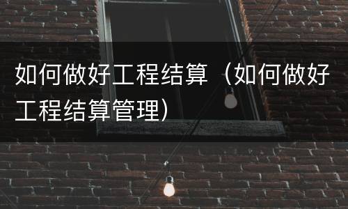 如何做好工程结算（如何做好工程结算管理）