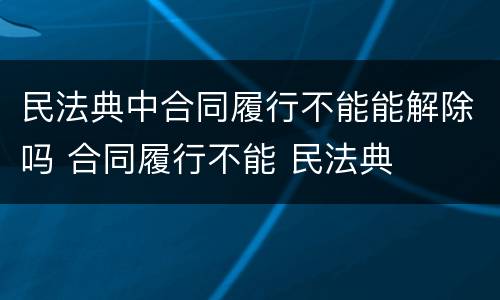 民法典中合同履行不能能解除吗 合同履行不能 民法典