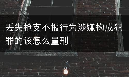 丢失枪支不报行为涉嫌构成犯罪的该怎么量刑