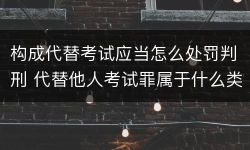 构成代替考试应当怎么处罚判刑 代替他人考试罪属于什么类犯罪
