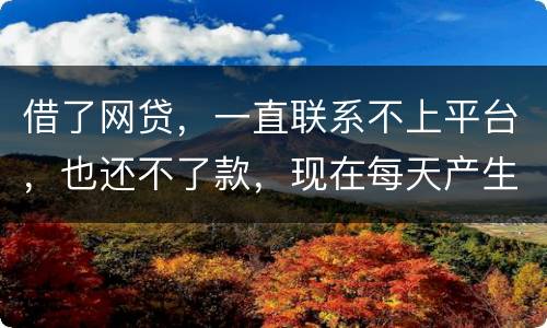 借了网贷，一直联系不上平台，也还不了款，现在每天产生逾期费用，我该怎么办